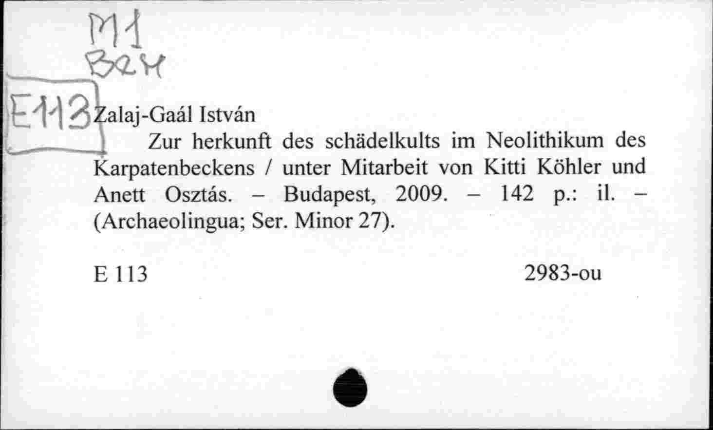 ﻿ж 'Зхг.Ч
-Gaâl Istvân
Zur Herkunft
Karpatenbeckens /
Anett Osztas. -
(Archaeolingua; Ser. Minor 27).
des schädelkults im Neolithikum des unter Mitarbeit von Kitti Köhler und Budapest, 2009. — 142 p.: il. -
E 113
2983-ou